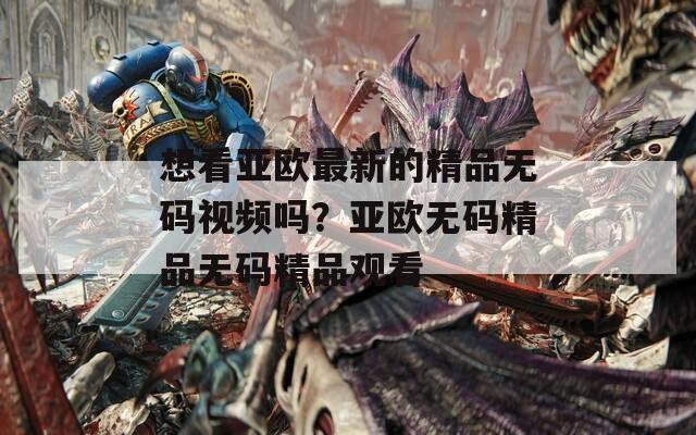 想看亚欧最新的精品无码视频吗？亚欧无码精品无码精品观看