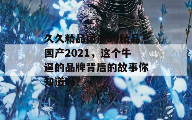 久久精品国产99精品国产2021，这个牛逼的品牌背后的故事你知道吗？