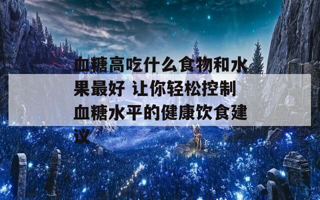 血糖高吃什么食物和水果最好 让你轻松控制血糖水平的健康饮食建议