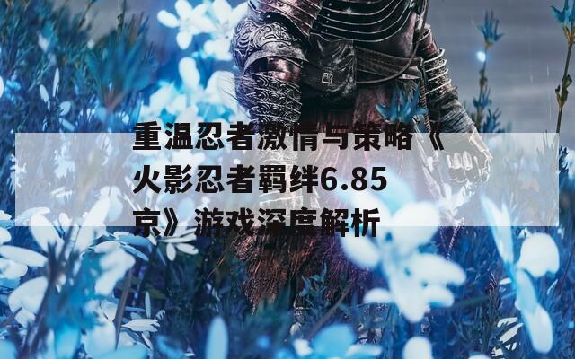 重温忍者激情与策略《火影忍者羁绊6.85京》游戏深度解析