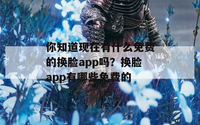 你知道现在有什么免费的换脸app吗？换脸app有哪些免费的