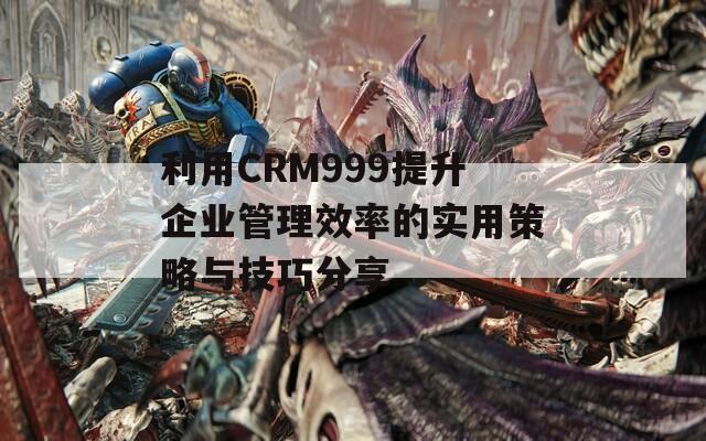 利用CRM999提升企业管理效率的实用策略与技巧分享