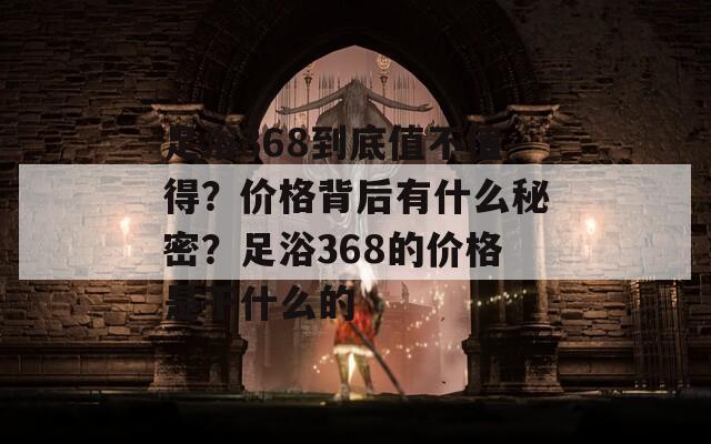 足浴368到底值不值得？价格背后有什么秘密？足浴368的价格是干什么的