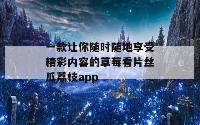 一款让你随时随地享受精彩内容的草莓看片丝瓜荔枝app