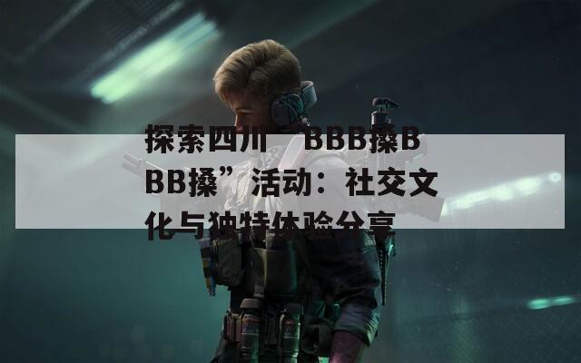 探索四川“BBB搡BBB搡”活动：社交文化与独特体验分享