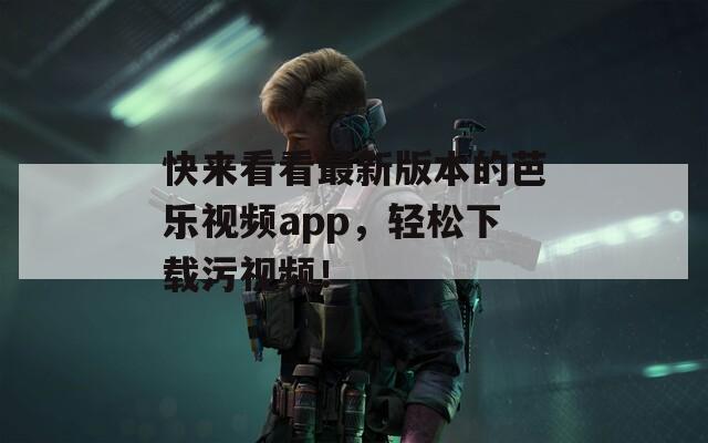 快来看看最新版本的芭乐视频app，轻松下载污视频！