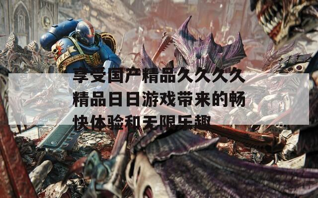 享受国产精品久久久久精品日日游戏带来的畅快体验和无限乐趣