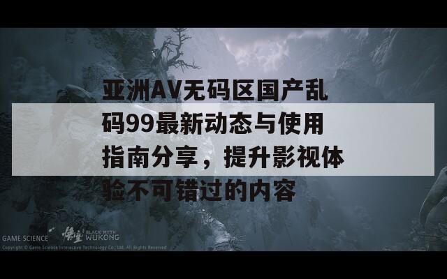 亚洲AV无码区国产乱码99最新动态与使用指南分享，提升影视体验不可错过的内容