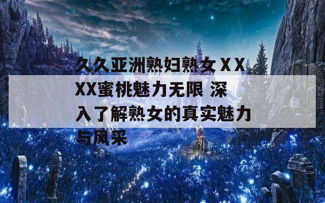 久久亚洲熟妇熟女ⅩXXX蜜桃魅力无限 深入了解熟女的真实魅力与风采