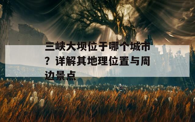 三峡大坝位于哪个城市？详解其地理位置与周边景点