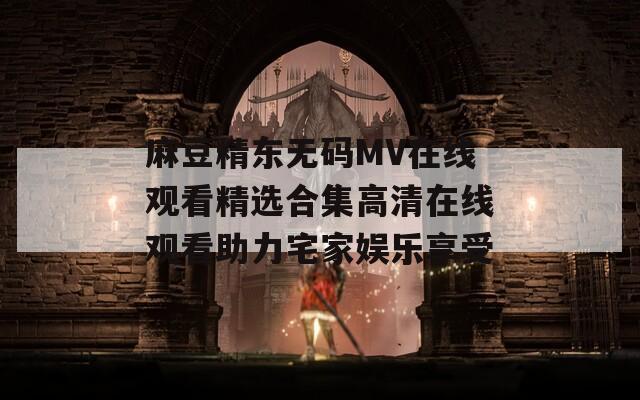 麻豆精东无码MV在线观看精选合集高清在线观看助力宅家娱乐享受