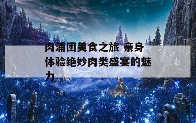 肉浦团美食之旅 亲身体验绝妙肉类盛宴的魅力