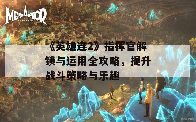 《英雄连2》指挥官解锁与运用全攻略，提升战斗策略与乐趣