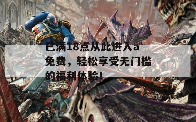 已满18点从此进入a免费，轻松享受无门槛的福利体验！