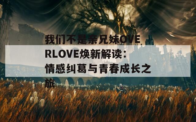 我们不是亲兄妹OVERLOVE焕新解读：情感纠葛与青春成长之旅