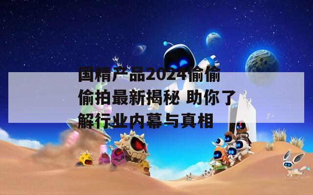 国精产品2024偷偷偷拍最新揭秘 助你了解行业内幕与真相