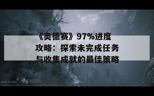 《奥德赛》97%进度攻略：探索未完成任务与收集成就的最佳策略