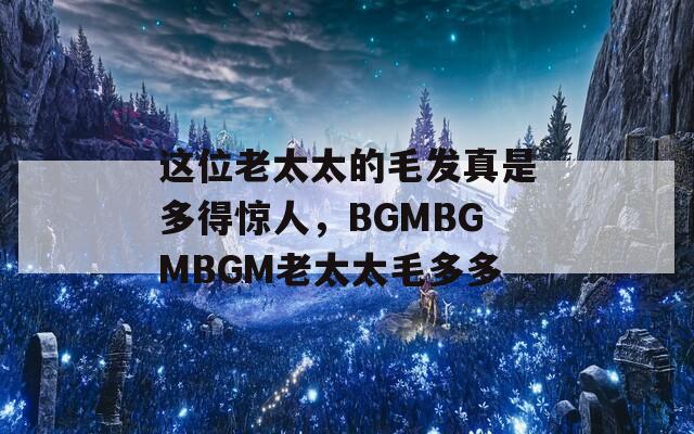 这位老太太的毛发真是多得惊人，BGMBGMBGM老太太毛多多