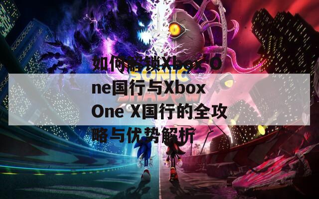 如何解锁Xbox One国行与Xbox One X国行的全攻略与优势解析