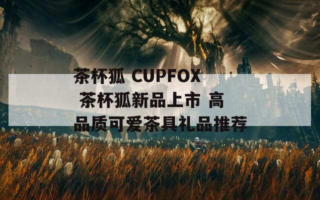 茶杯狐 CUPFOX 茶杯狐新品上市 高品质可爱茶具礼品推荐