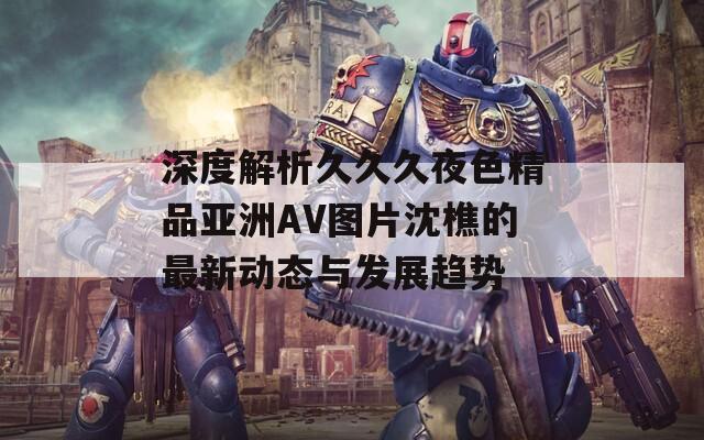 深度解析久久久夜色精品亚洲AV图片沈樵的最新动态与发展趋势