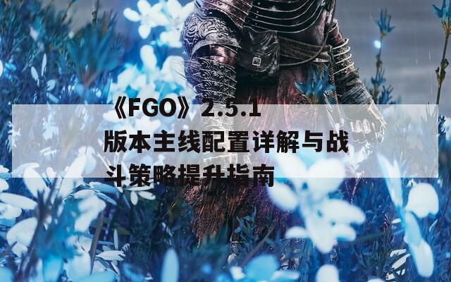 《FGO》2.5.1版本主线配置详解与战斗策略提升指南