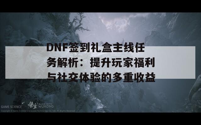 DNF签到礼盒主线任务解析：提升玩家福利与社交体验的多重收益