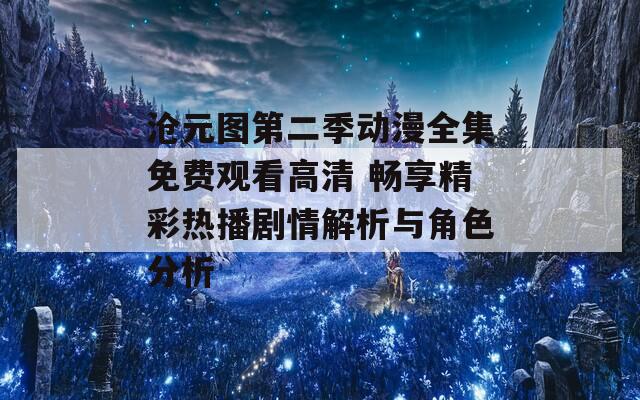 沧元图第二季动漫全集免费观看高清 畅享精彩热播剧情解析与角色分析