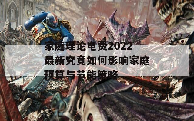 家庭理论电费2022最新究竟如何影响家庭预算与节能策略