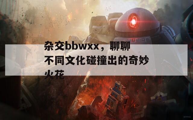 杂交bbwxx，聊聊不同文化碰撞出的奇妙火花