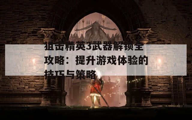 狙击精英3武器解锁全攻略：提升游戏体验的技巧与策略