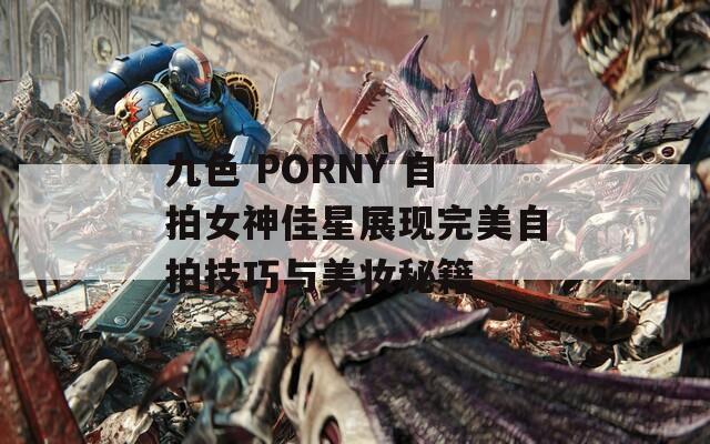 九色 PORNY 自拍女神佳星展现完美自拍技巧与美妆秘籍