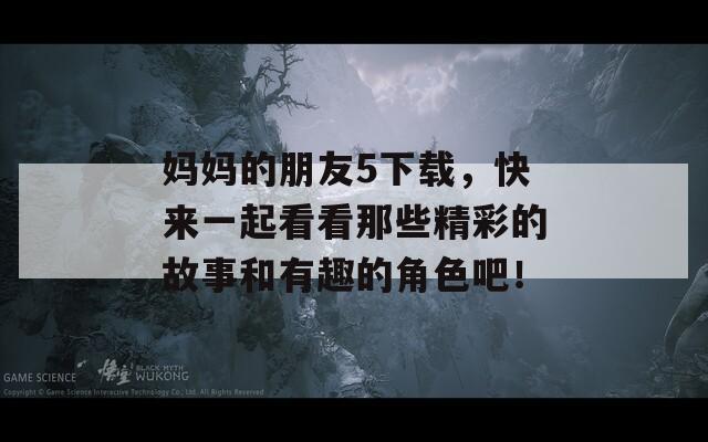 妈妈的朋友5下载，快来一起看看那些精彩的故事和有趣的角色吧！