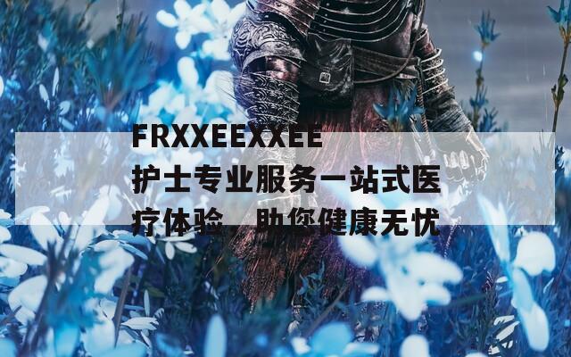 FRXXEEXXEE护士专业服务一站式医疗体验，助您健康无忧