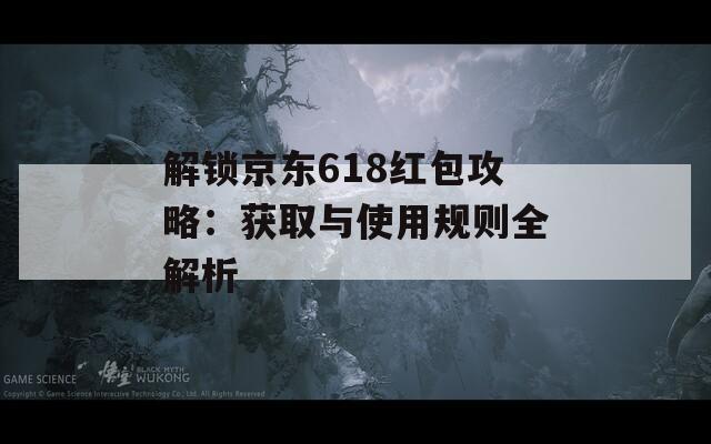 解锁京东618红包攻略：获取与使用规则全解析