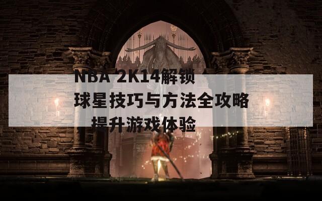 NBA 2K14解锁球星技巧与方法全攻略，提升游戏体验