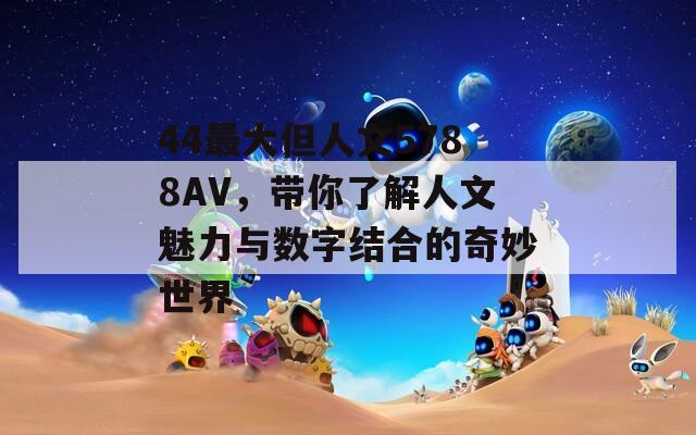 44最大但人文5788AV，带你了解人文魅力与数字结合的奇妙世界