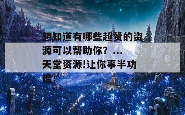 想知道有哪些超赞的资源可以帮助你？...天堂资源!让你事半功倍！