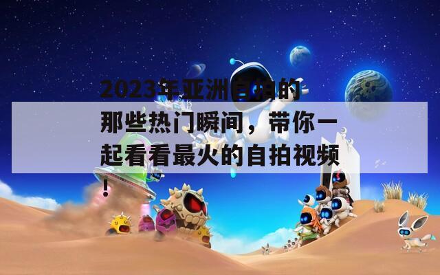 2023年亚洲自拍的那些热门瞬间，带你一起看看最火的自拍视频！