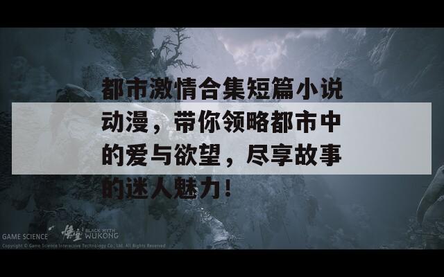 都市激情合集短篇小说动漫，带你领略都市中的爱与欲望，尽享故事的迷人魅力！