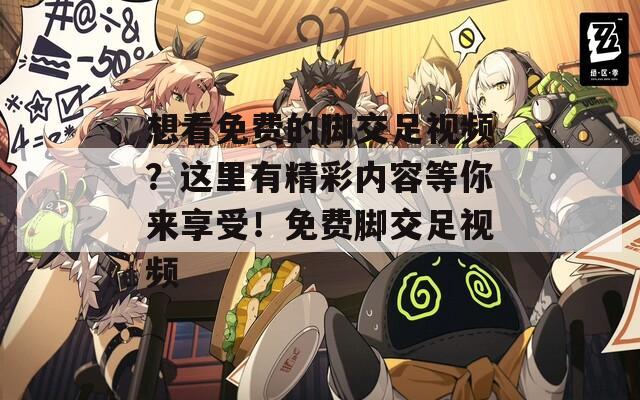 想看免费的脚交足视频？这里有精彩内容等你来享受！免费脚交足视频