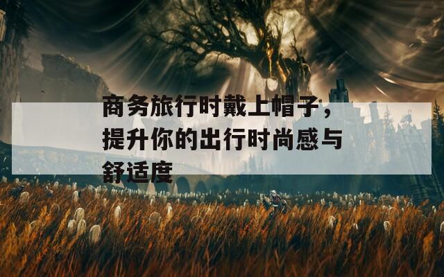 商务旅行时戴上帽子，提升你的出行时尚感与舒适度