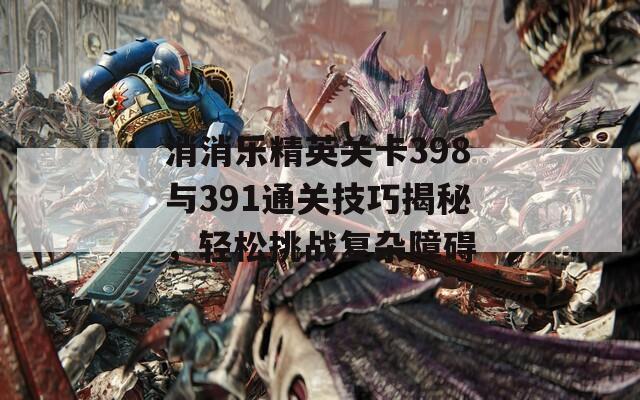 消消乐精英关卡398与391通关技巧揭秘，轻松挑战复杂障碍