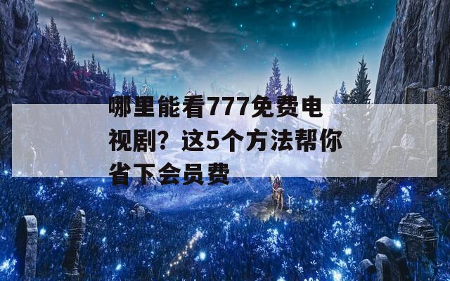 哪里能看777免费电视剧？这5个方法帮你省下会员费