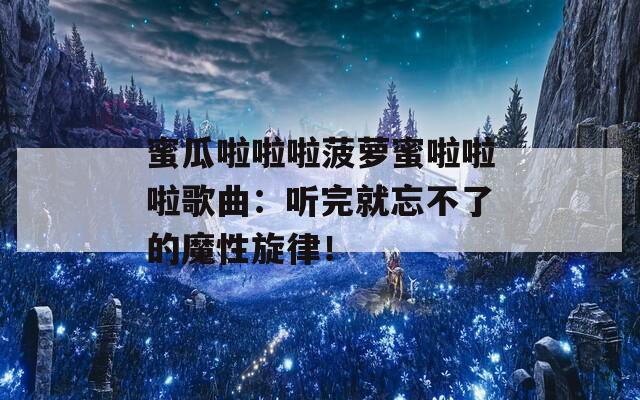 蜜瓜啦啦啦菠萝蜜啦啦啦歌曲：听完就忘不了的魔性旋律！