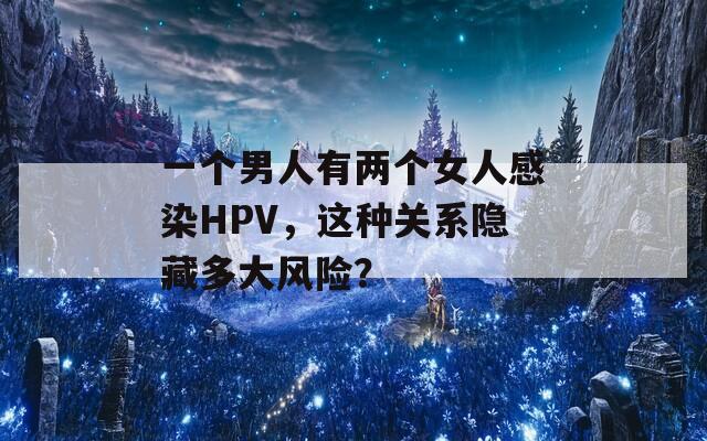 一个男人有两个女人感染HPV，这种关系隐藏多大风险？