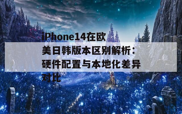 iPhone14在欧美日韩版本区别解析：硬件配置与本地化差异对比