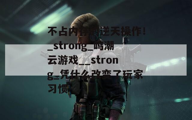 不占内存的逆天操作！_strong_鸣潮云游戏__strong_凭什么改变了玩家习惯