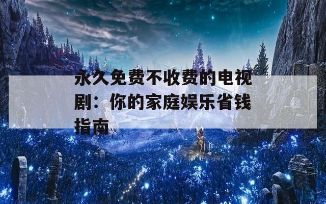 永久免费不收费的电视剧：你的家庭娱乐省钱指南