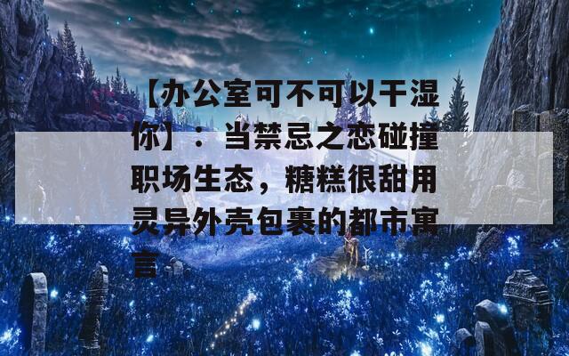 【办公室可不可以干湿你】：当禁忌之恋碰撞职场生态，糖糕很甜用灵异外壳包裹的都市寓言